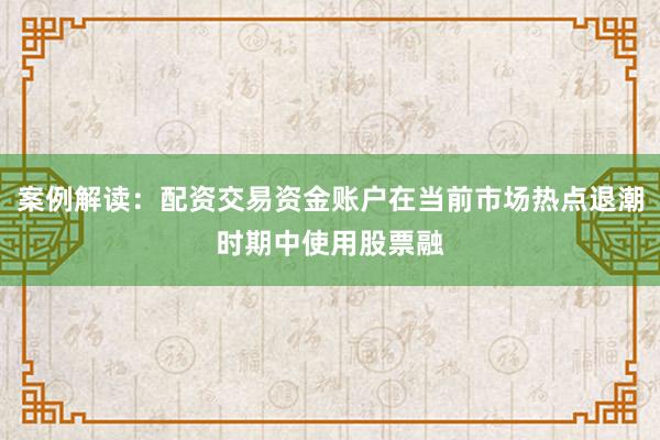 案例解读：配资交易资金账户在当前市场热点退潮时期中使用股票融