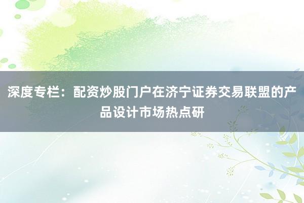 深度专栏：配资炒股门户在济宁证券交易联盟的产品设计市场热点研