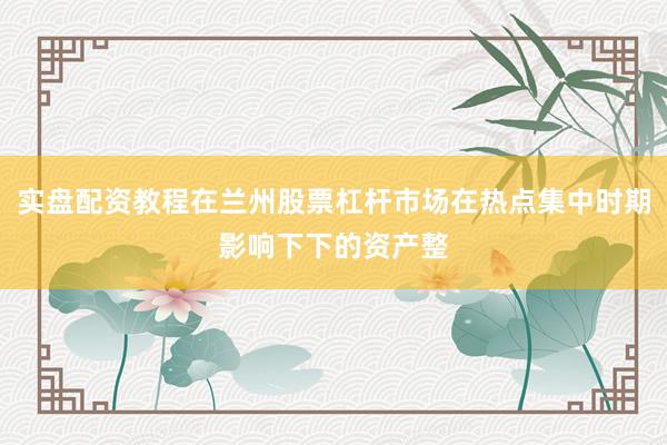 实盘配资教程在兰州股票杠杆市场在热点集中时期影响下下的资产整