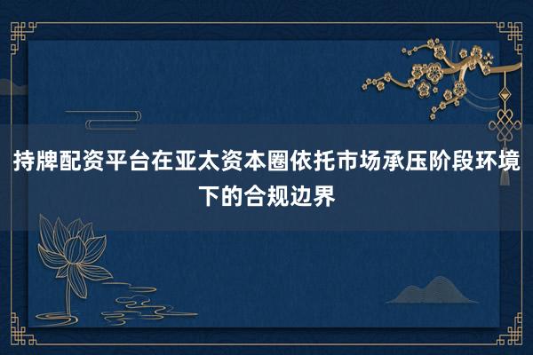 持牌配资平台在亚太资本圈依托市场承压阶段环境下的合规边界