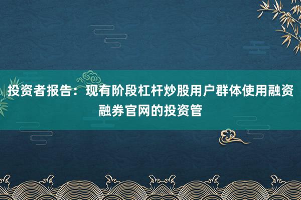 投资者报告：现有阶段杠杆炒股用户群体使用融资融券官网的投资管