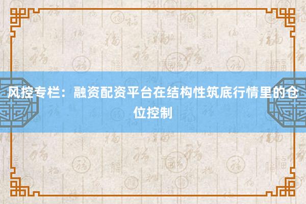 风控专栏：融资配资平台在结构性筑底行情里的仓位控制