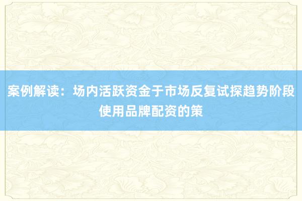 案例解读：场内活跃资金于市场反复试探趋势阶段使用品牌配资的策