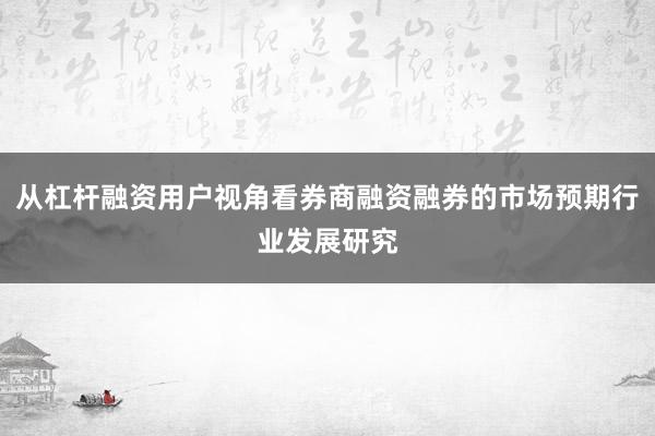 从杠杆融资用户视角看券商融资融券的市场预期行业发展研究