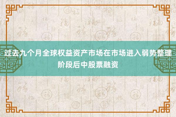 过去九个月全球权益资产市场在市场进入弱势整理阶段后中股票融资
