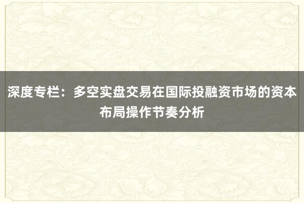 深度专栏：多空实盘交易在国际投融资市场的资本布局操作节奏分析