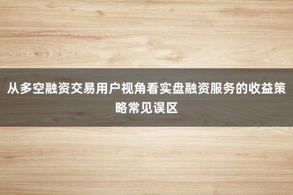 从多空融资交易用户视角看实盘融资服务的收益策略常见误区