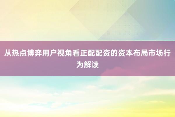 从热点博弈用户视角看正配配资的资本布局市场行为解读
