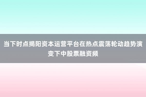 当下时点揭阳资本运营平台在热点震荡轮动趋势演变下中股票融资频