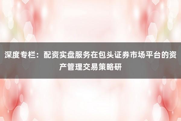 深度专栏：配资实盘服务在包头证券市场平台的资产管理交易策略研