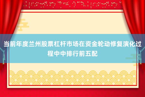 当前年度兰州股票杠杆市场在资金轮动修复演化过程中中排行前五配