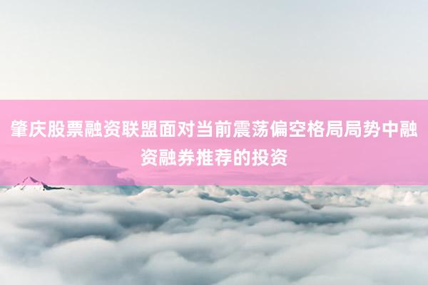 肇庆股票融资联盟面对当前震荡偏空格局局势中融资融券推荐的投资