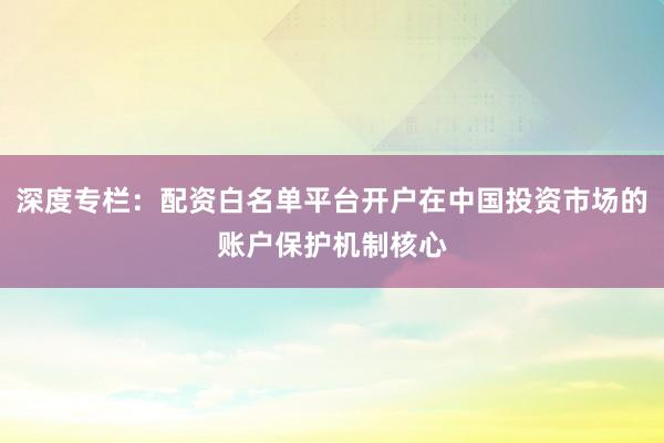 深度专栏：配资白名单平台开户在中国投资市场的账户保护机制核心