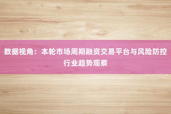 数据视角：本轮市场周期融资交易平台与风险防控行业趋势观察