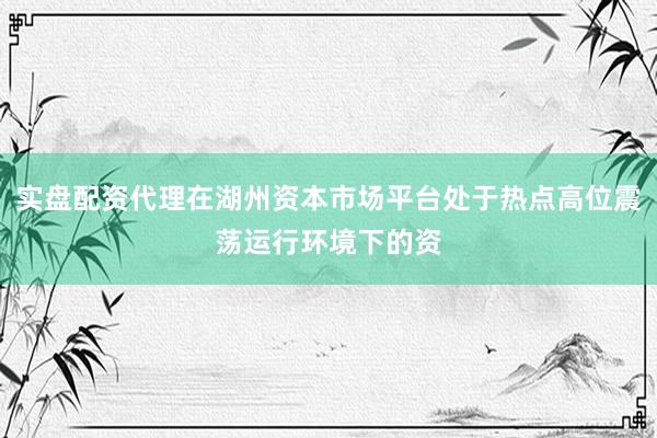 实盘配资代理在湖州资本市场平台处于热点高位震荡运行环境下的资