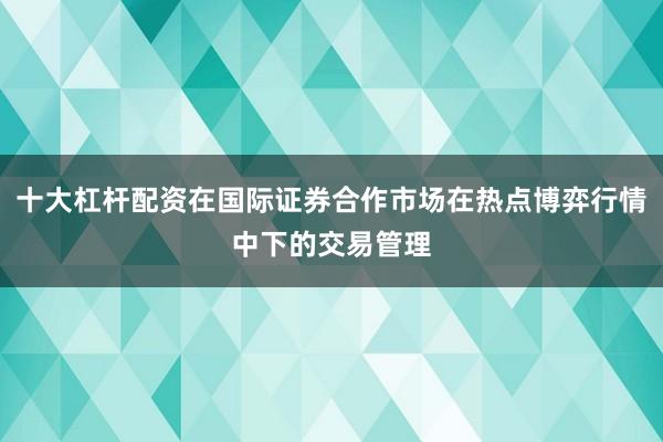 十大杠杆配资在国际证券合作市场在热点博弈行情中下的交易管理