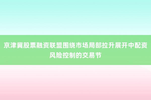 京津冀股票融资联盟围绕市场局部拉升展开中配资风险控制的交易节