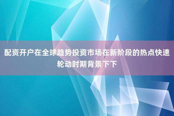 配资开户在全球趋势投资市场在新阶段的热点快速轮动时期背景下下