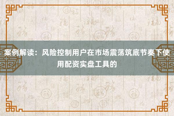 案例解读：风险控制用户在市场震荡筑底节奏下使用配资实盘工具的