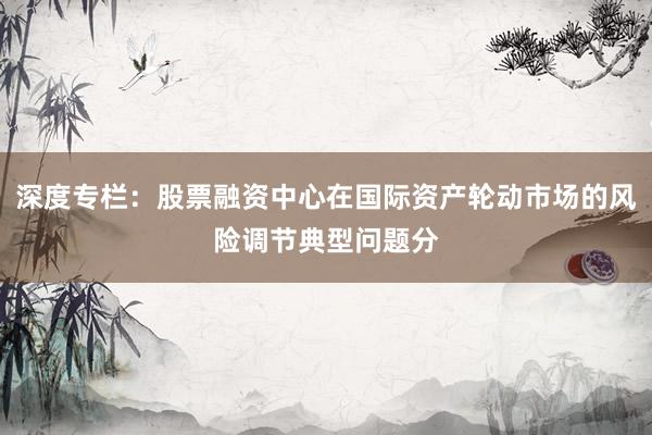 深度专栏：股票融资中心在国际资产轮动市场的风险调节典型问题分