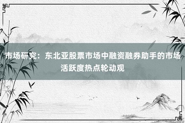 市场研究：东北亚股票市场中融资融券助手的市场活跃度热点轮动观