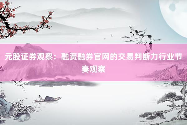 元股证券观察：融资融券官网的交易判断力行业节奏观察