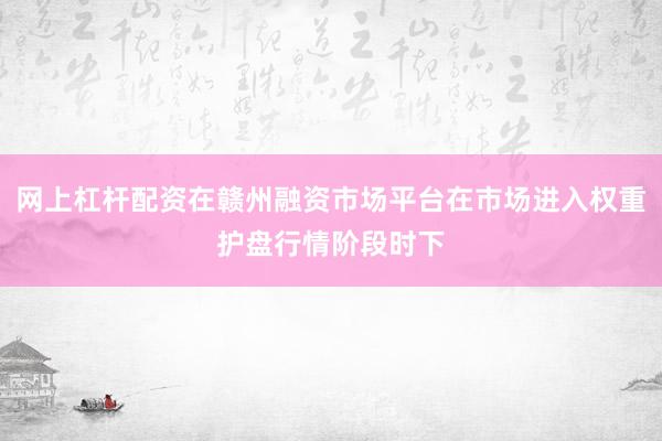 网上杠杆配资在赣州融资市场平台在市场进入权重护盘行情阶段时下