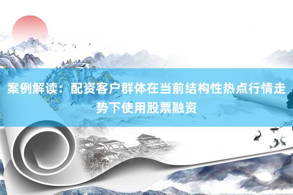 案例解读：配资客户群体在当前结构性热点行情走势下使用股票融资