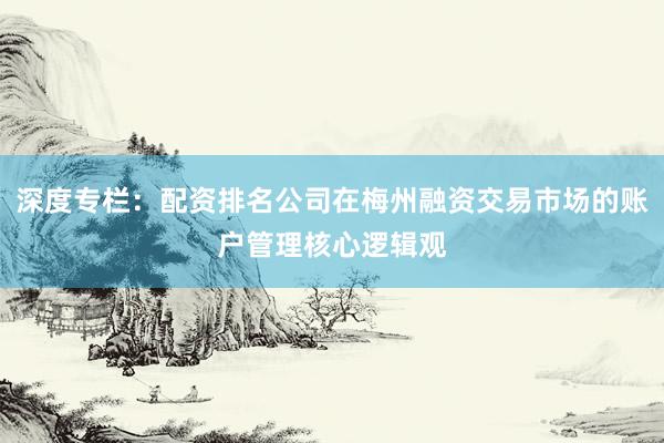 深度专栏：配资排名公司在梅州融资交易市场的账户管理核心逻辑观