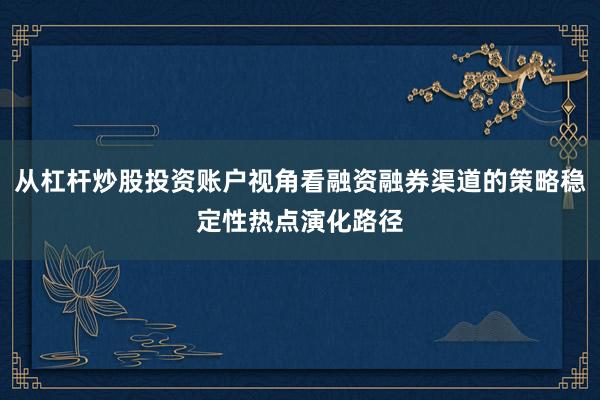 从杠杆炒股投资账户视角看融资融券渠道的策略稳定性热点演化路径