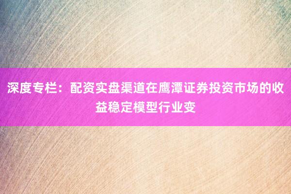 深度专栏：配资实盘渠道在鹰潭证券投资市场的收益稳定模型行业变