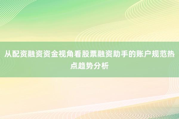 从配资融资资金视角看股票融资助手的账户规范热点趋势分析