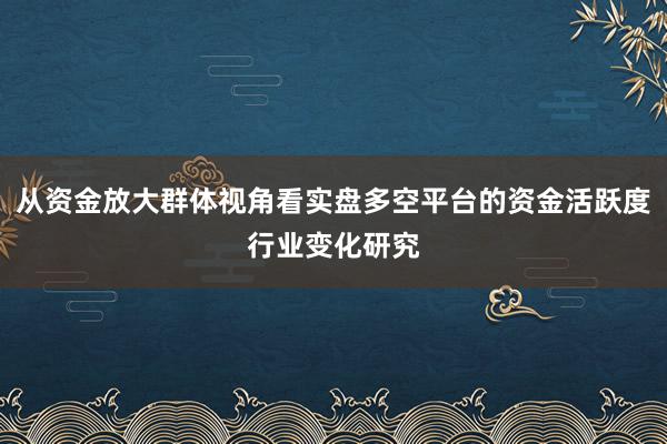 从资金放大群体视角看实盘多空平台的资金活跃度行业变化研究