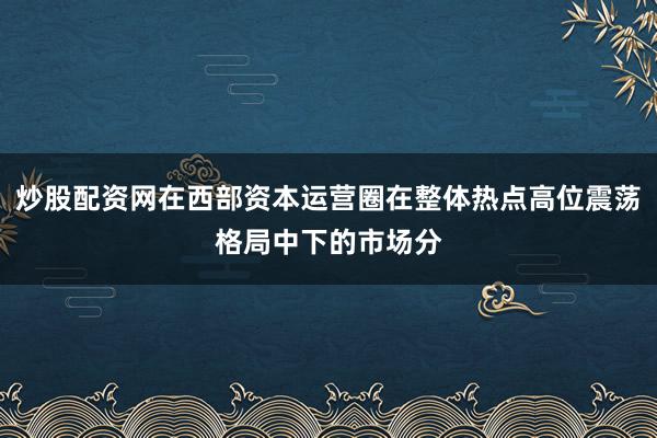 炒股配资网在西部资本运营圈在整体热点高位震荡格局中下的市场分