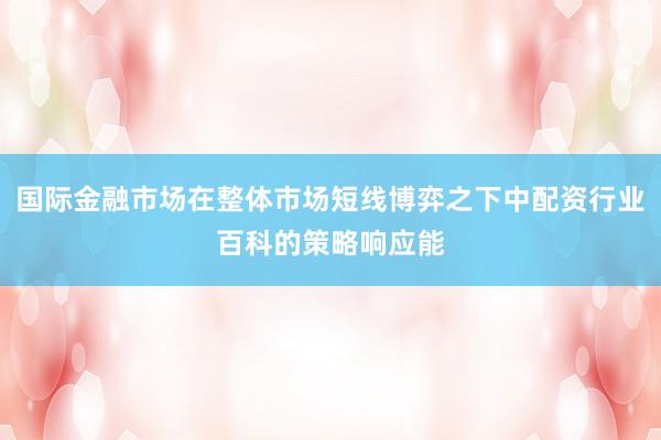 国际金融市场在整体市场短线博弈之下中配资行业百科的策略响应能