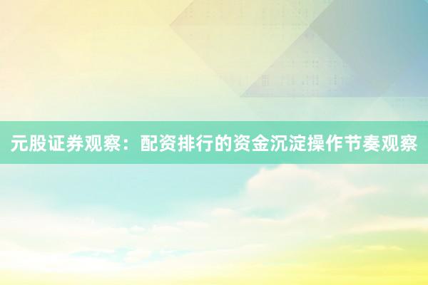 元股证券观察：配资排行的资金沉淀操作节奏观察