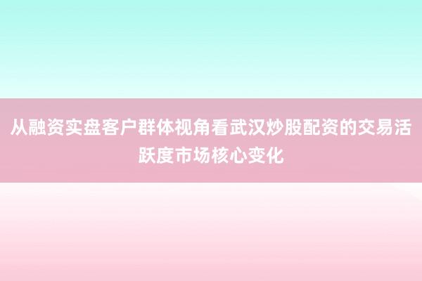 从融资实盘客户群体视角看武汉炒股配资的交易活跃度市场核心变化