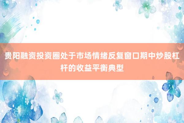 贵阳融资投资圈处于市场情绪反复窗口期中炒股杠杆的收益平衡典型