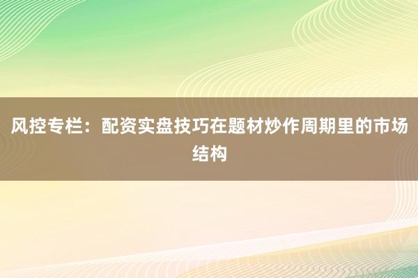 风控专栏：配资实盘技巧在题材炒作周期里的市场结构