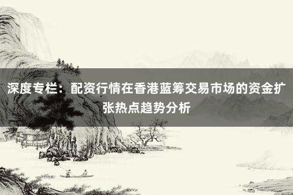 深度专栏：配资行情在香港蓝筹交易市场的资金扩张热点趋势分析