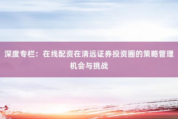 深度专栏：在线配资在清远证券投资圈的策略管理机会与挑战