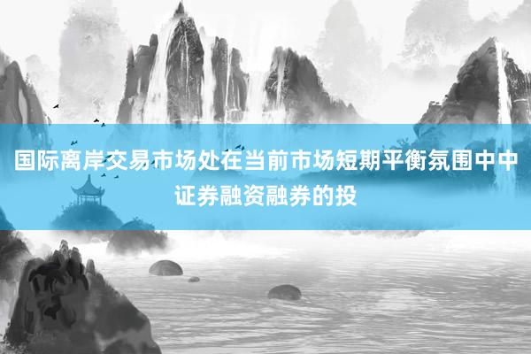 国际离岸交易市场处在当前市场短期平衡氛围中中证券融资融券的投