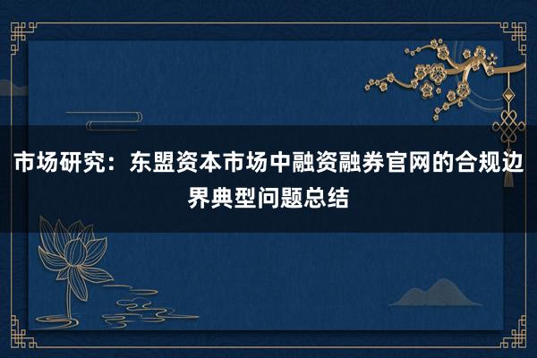 市场研究：东盟资本市场中融资融券官网的合规边界典型问题总结