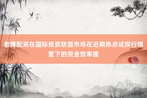 老牌配资在国际投资联盟市场在近期热点试探行情里下的资金效率提
