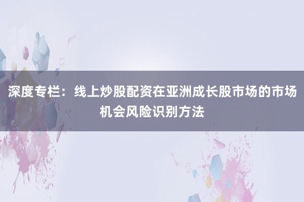 深度专栏:线上炒股配资在亚洲成长股市场的市场机会风险识别方法