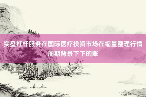 实盘杠杆服务在国际医疗投资市场在缩量整理行情周期背景下下的账
