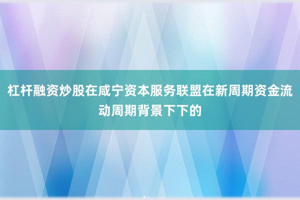 杠杆融资炒股在咸宁资本服务联盟在新周期资金流动周期背景下下的