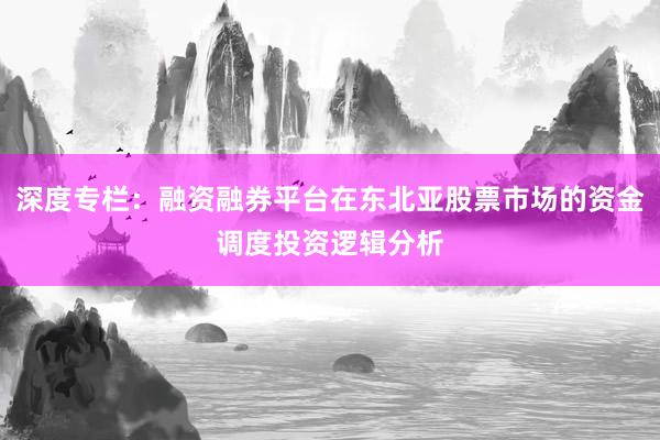 深度专栏：融资融券平台在东北亚股票市场的资金调度投资逻辑分析