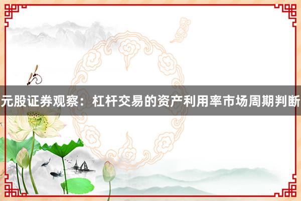 元股证券观察：杠杆交易的资产利用率市场周期判断