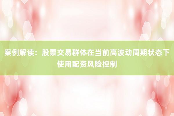 案例解读：股票交易群体在当前高波动周期状态下使用配资风险控制